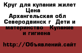 Круг для купания,жилет › Цена ­ 200 - Архангельская обл., Северодвинск г. Дети и материнство » Купание и гигиена   